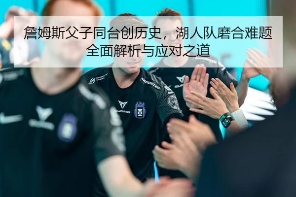詹姆斯父子同台创历史，湖人队磨合难题全面解析与应对之道
