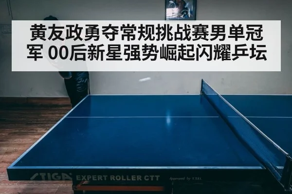 黄友政勇夺常规挑战赛男单冠军 00后新星强势崛起闪耀乒坛
