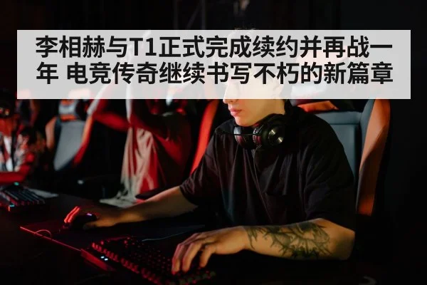 李相赫与T1正式完成续约并再战一年 电竞传奇继续书写不朽的新篇章