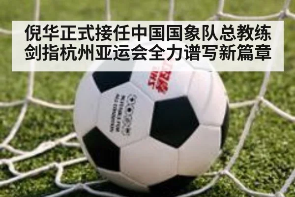 倪华正式接任中国国象队总教练剑指杭州亚运会全力谱写新篇章